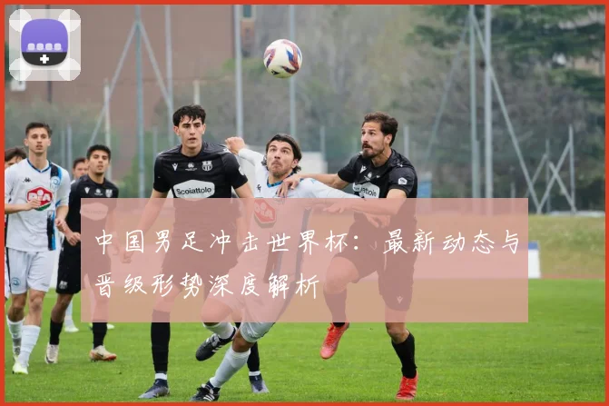 中国男足冲击世界杯:最新动态与晋级形势深度解析