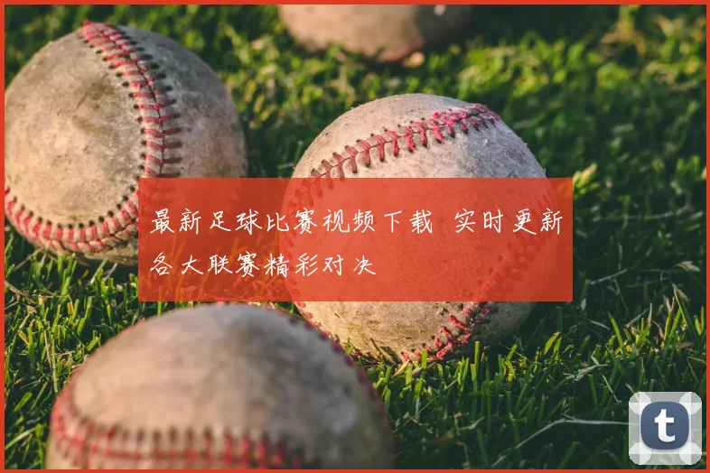 最新足球比赛视频下载 实时更新各大联赛精彩对决