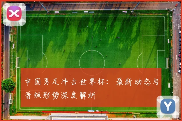 中国男足冲击世界杯:最新动态与晋级形势深度解析
