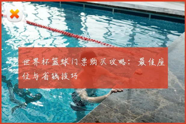 世界杯篮球门票购买攻略：最佳座位与省钱技巧