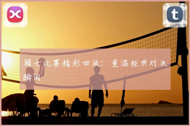骑士比赛精彩回放:重温经典对决瞬间